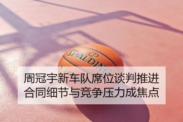 周冠宇新车队席位谈判推进 合同细节与竞争压力成焦点（NBA）