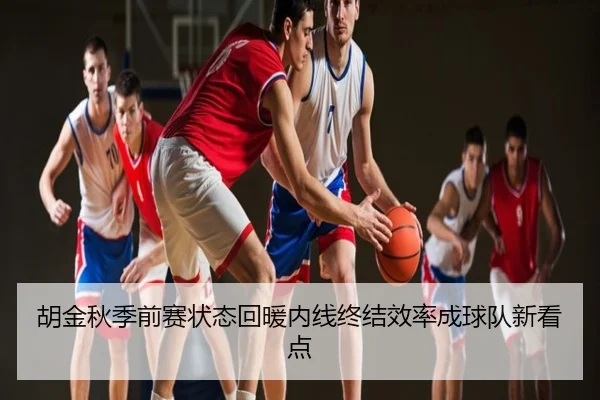 胡金秋季前赛状态回暖内线终结效率成球队新看点（NBA）