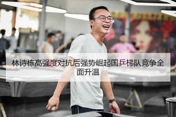 林诗栋高强度对抗后强势崛起国乒梯队竞争全面升温（NBA）